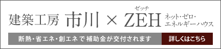 建築工房市川×ZEH（ゼッチ）ネット・ゼロ・エネルギーハウス。断熱・省エネ・創エネで補助金が交付されます。詳しくはこちら